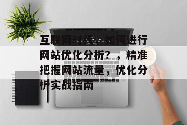 互联网时代,如何进行网站优化分析?,精准把握网站流量,优化分析实战指南 互联网时代,如何进行网站优化分析?,精准把握网站流量,优化分析实战指南