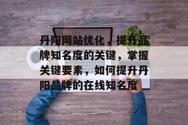 丹阳网站优化,提升品牌知名度的关键,掌握关键要素,如何提升丹阳品牌的在线知名度 丹阳网站优化,提升品牌知名度的关键,掌握关键要素,如何提升丹阳品牌的在线知名度