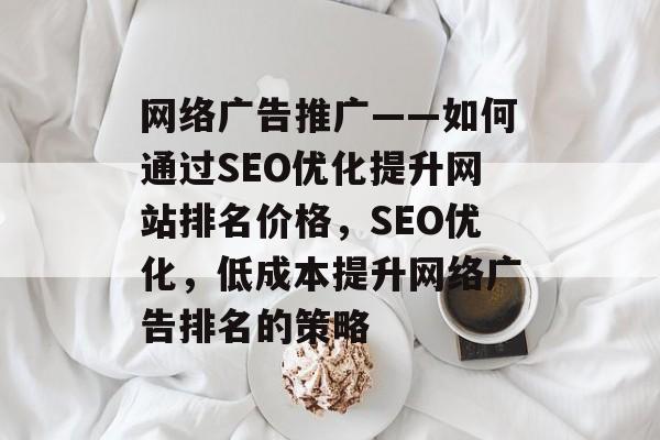 网络广告推广——如何通过SEO优化提升网站排名价格，SEO优化，低成本提升网络广告排名的策略