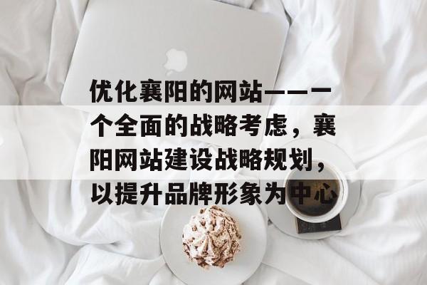 优化襄阳的网站——一个全面的战略考虑，襄阳网站建设战略规划，以提升品牌形象为中心