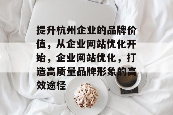 提升杭州企业的品牌价值,从企业网站优化开始,企业网站优化,打造高质量品牌形象的高效途径 提升杭州企业的品牌价值,从企业网站优化开始,企业网站优化,打造高质量品牌形象的高效途径