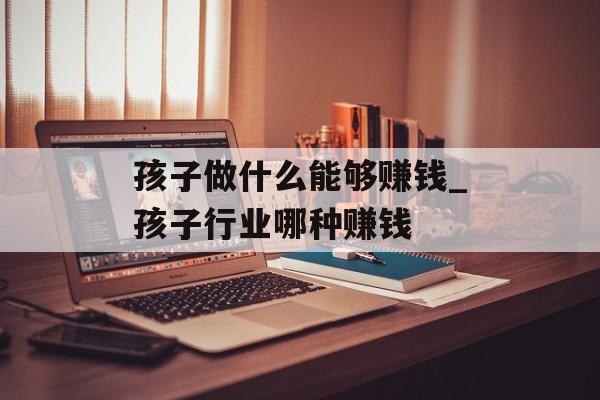 孩子做什么能够赚钱_孩子行业哪种赚钱