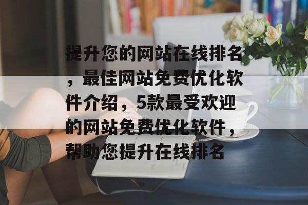 提升您的网站在线排名，最佳网站免费优化软件介绍，5款最受欢迎的网站免费优化软件，帮助您提升在线排名