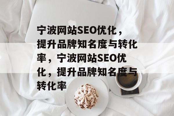 宁波网站SEO优化，提升品牌知名度与转化率，宁波网站SEO优化，提升品牌知名度与转化率
