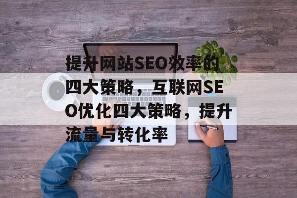 提升网站SEO效率的四大策略,互联网SEO优化四大策略,提升流量与转化率 提升网站SEO效率的四大策略,互联网SEO优化四大策略,提升流量与转化率