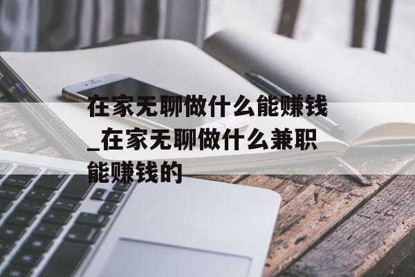 在家无聊做什么能赚钱_在家无聊做什么兼职能赚钱的