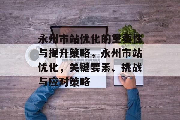 永州市站优化的重要性与提升策略,永州市站优化,关键要素、挑战与应对策略 永州市站优化的重要性与提升策略,永州市站优化,关键要素、挑战与应对策略