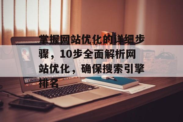掌握网站优化的详细步骤，10步全面解析网站优化，确保搜索引擎排名