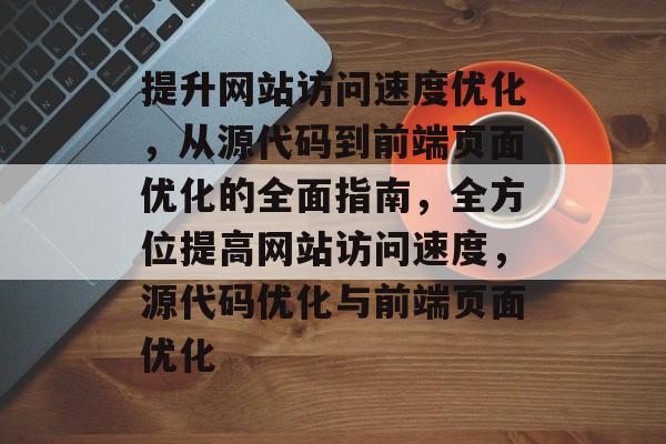 提升网站访问速度优化，从源代码到前端页面优化的全面指南，全方位提高网站访问速度，源代码优化与前端页面优化