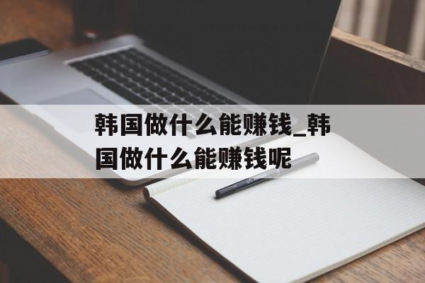 韩国做什么能赚钱_韩国做什么能赚钱呢
