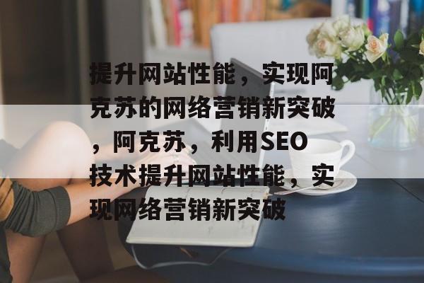 提升网站性能，实现阿克苏的网络营销新突破，阿克苏，利用SEO技术提升网站性能，实现网络营销新突破