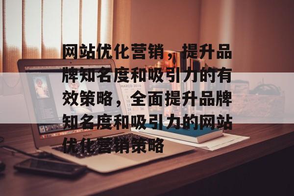 网站优化营销,提升品牌知名度和吸引力的有效策略,全面提升品牌知名度和吸引力的网站优化营销策略 网站优化营销,提升品牌知名度和吸引力的有效策略,全面提升品牌知名度和吸引力的网站优化营销策略