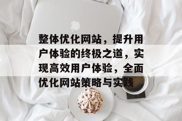 整体优化网站,提升用户体验的终极之道,实现高效用户体验,全面优化网站策略与实践 整体优化网站,提升用户体验的终极之道,实现高效用户体验,全面优化网站策略与实践