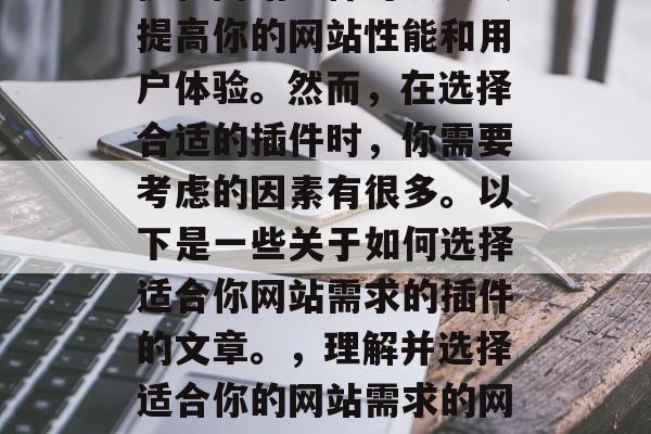 优化网站插件可以大大提高你的网站性能和用户体验。然而,在选择合适的插件时,你需要考虑的因素有很多。以下是一些关于如何选择适合你网站需求的插件的文章。,理解并选择适合你的网站需求的网站插件 优化网站插件可以大大提高你的网站性能和用户体验。然而,在选择合适的插件时,你需要考虑的因素有很多。以下是一些关于如何选择适合你网站需求的插件的文章。,理解并选择适合你的网站需求的网站插件