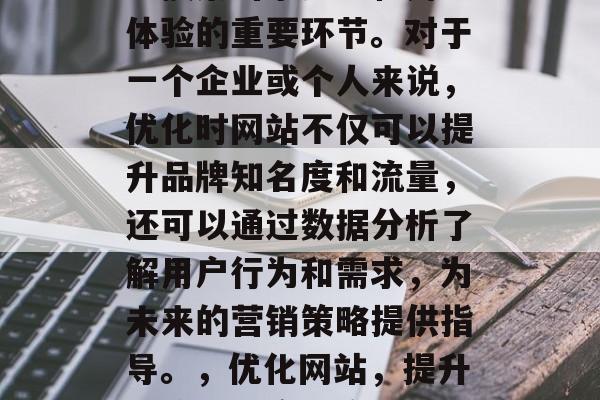 优化时网站是一个涉及到搜索引擎排名和用户体验的重要环节。对于一个企业或个人来说,优化时网站不仅可以提升品牌知名度和流量,还可以通过数据分析了解用户行为和需求,为未来的营销策略提供指导。,优化网站,提升品牌知名度、流量与分析未来营销策略 优化时网站是一个涉及到搜索引擎排名和用户体验的重要环节。对于一个企业或个人来说,优化时网站不仅可以提升品牌知名度和流量,还可以通过数据分析了解用户行为和需求,为未来的营销策略提供指导。,优化网站,提升品牌知名度、流量与分析未来营销策略