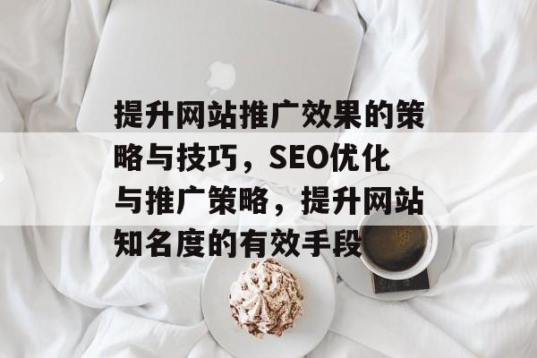 提升网站推广效果的策略与技巧,SEO优化与推广策略,提升网站知名度的有效手段 提升网站推广效果的策略与技巧,SEO优化与推广策略,提升网站知名度的有效手段