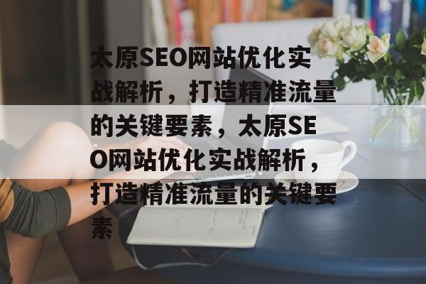 太原SEO网站优化实战解析，打造精准流量的关键要素，太原SEO网站优化实战解析，打造精准流量的关键要素