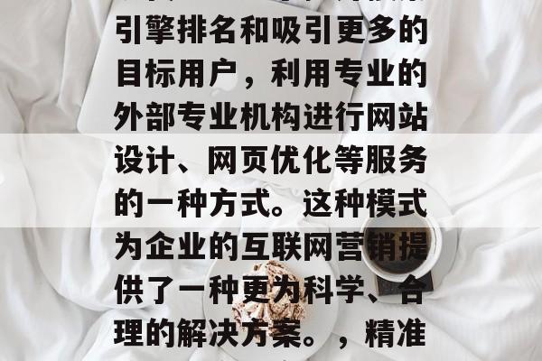 SEO优化网站外包是现代企业为了提升搜索引擎排名和吸引更多的目标用户，利用专业的外部专业机构进行网站设计、网页优化等服务的一种方式。这种模式为企业的互联网营销提供了一种更为科学、合理的解决方案。，精准策划，企业高效网站优化外包方案