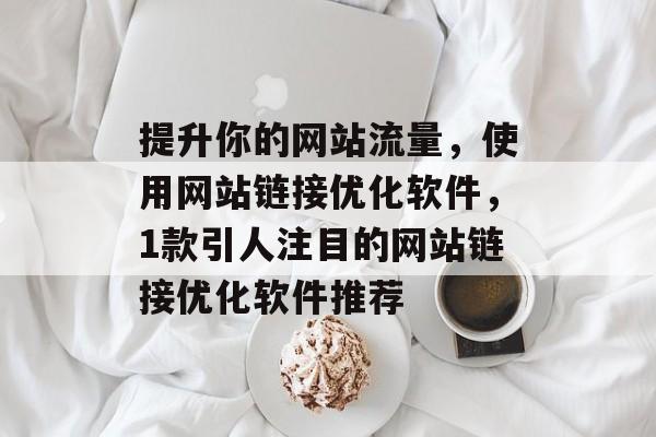 提升你的网站流量,使用网站链接优化软件,1款引人注目的网站链接优化软件推荐 提升你的网站流量,使用网站链接优化软件,1款引人注目的网站链接优化软件推荐