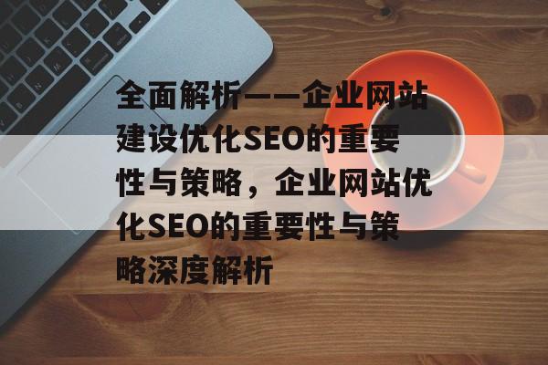 全面解析——企业网站建设优化SEO的重要性与策略，企业网站优化SEO的重要性与策略深度解析
