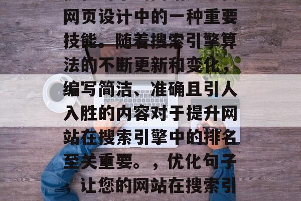 优化句子的网站是现代网页设计中的一种重要技能。随着搜索引擎算法的不断更新和变化，编写简洁、准确且引人入胜的内容对于提升网站在搜索引擎中的排名至关重要。，优化句子，让您的网站在搜索引擎中脱颖而出