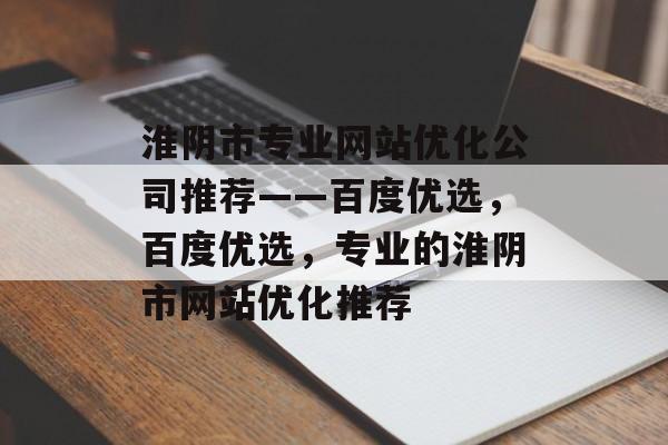 淮阴市专业网站优化公司推荐——百度优选,百度优选,专业的淮阴市网站优化推荐 淮阴市专业网站优化公司推荐——百度优选,百度优选,专业的淮阴市网站优化推荐