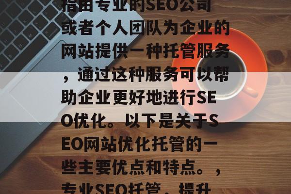 SEO网站优化托管是指由专业的SEO公司或者个人团队为企业的网站提供一种托管服务,通过这种服务可以帮助企业更好地进行SEO优化。以下是关于SEO网站优化托管的一些主要优点和特点。,专业SEO托管,提升企业SEO排名的关键 SEO网站优化托管是指由专业的SEO公司或者个人团队为企业的网站提供一种托管服务,通过这种服务可以帮助企业更好地进行SEO优化。以下是关于SEO网站优化托管的一些主要优点和特点。,专业SEO托管,提升企业SEO排名的关键