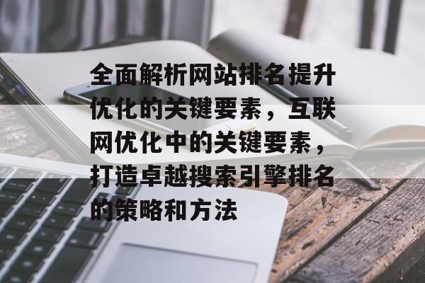 全面解析网站排名提升优化的关键要素，互联网优化中的关键要素，打造卓越搜索引擎排名的策略和方法