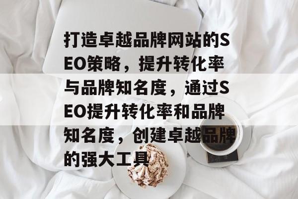 打造卓越品牌网站的SEO策略，提升转化率与品牌知名度，通过SEO提升转化率和品牌知名度，创建卓越品牌的强大工具