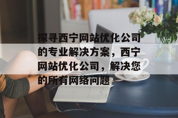 探寻西宁网站优化公司的专业解决方案,西宁网站优化公司,解决您的所有网络问题 探寻西宁网站优化公司的专业解决方案,西宁网站优化公司,解决您的所有网络问题