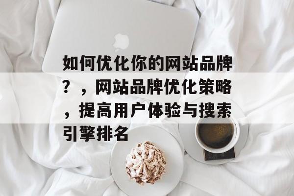 如何优化你的网站品牌?,网站品牌优化策略,提高用户体验与搜索引擎排名 如何优化你的网站品牌?,网站品牌优化策略,提高用户体验与搜索引擎排名