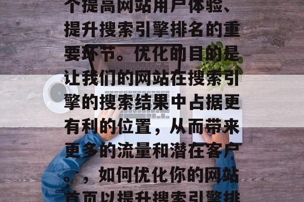 优化网站首页,这是一个提高网站用户体验、提升搜索引擎排名的重要环节。优化的目的是让我们的网站在搜索引擎的搜索结果中占据更有利的位置,从而带来更多的流量和潜在客户。,如何优化你的网站首页以提升搜索引擎排名 优化网站首页,这是一个提高网站用户体验、提升搜索引擎排名的重要环节。优化的目的是让我们的网站在搜索引擎的搜索结果中占据更有利的位置,从而带来更多的流量和潜在客户。,如何优化你的网站首页以提升搜索引擎排名