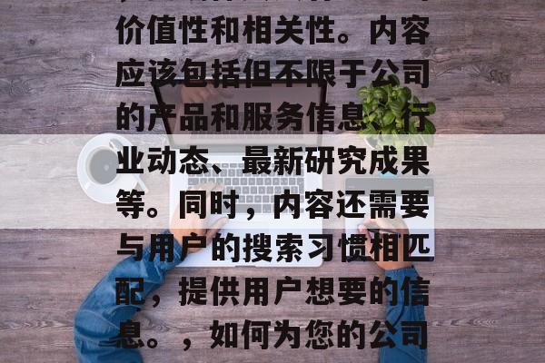 首先,对于网站的内容,要确保其具有一定的价值性和相关性。内容应该包括但不限于公司的产品和服务信息、行业动态、最新研究成果等。同时,内容还需要与用户的搜索习惯相匹配,提供用户想要的信息。,如何为您的公司创建有价值的内容以吸引和保留用户? 首先,对于网站的内容,要确保其具有一定的价值性和相关性。内容应该包括但不限于公司的产品和服务信息、行业动态、最新研究成果等。同时,内容还需要与用户的搜索习惯相匹配,提供用户想要的信息。,如何为您的公司创建有价值的内容以吸引和保留用户?