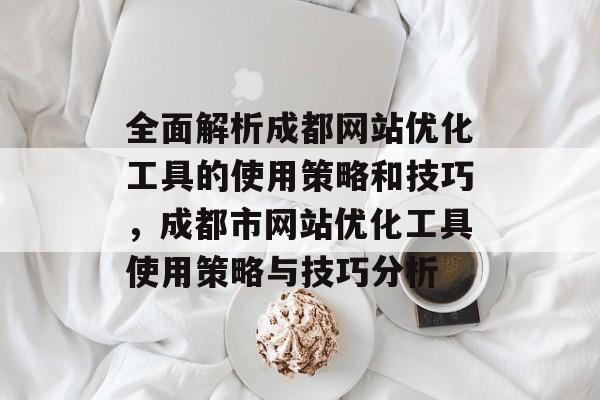 全面解析成都网站优化工具的使用策略和技巧,成都市网站优化工具使用策略与技巧分析 全面解析成都网站优化工具的使用策略和技巧,成都市网站优化工具使用策略与技巧分析