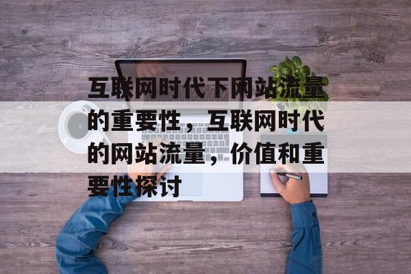 互联网时代下网站流量的重要性，互联网时代的网站流量，价值和重要性探讨