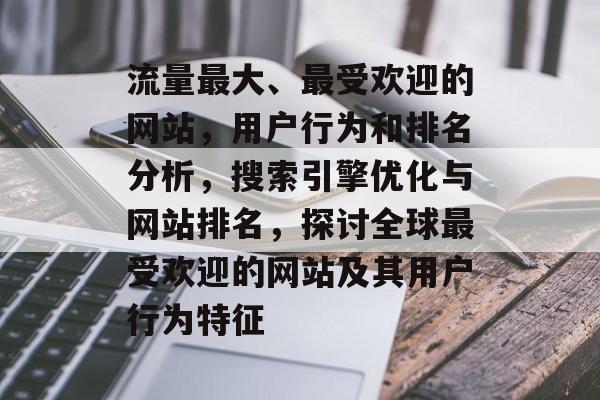 流量最大、最受欢迎的网站，用户行为和排名分析，搜索引擎优化与网站排名，探讨全球最受欢迎的网站及其用户行为特征