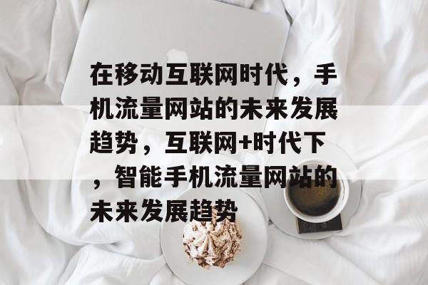 在移动互联网时代，手机流量网站的未来发展趋势，互联网+时代下，智能手机流量网站的未来发展趋势