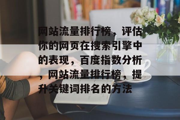 网站流量排行榜，评估你的网页在搜索引擎中的表现，百度指数分析，网站流量排行榜，提升关键词排名的方法
