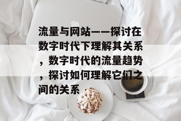 流量与网站——探讨在数字时代下理解其关系,数字时代的流量趋势,探讨如何理解它们之间的关系 流量与网站——探讨在数字时代下理解其关系,数字时代的流量趋势,探讨如何理解它们之间的关系