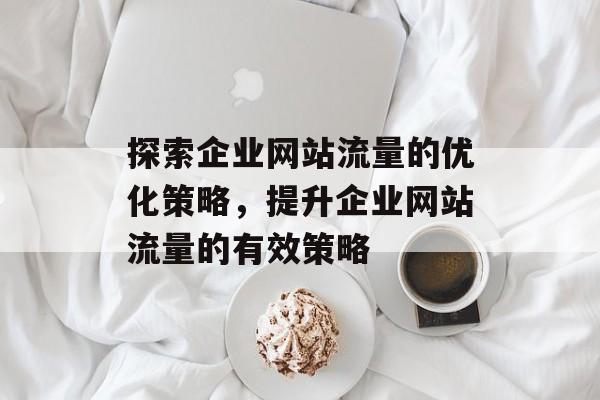 探索企业网站流量的优化策略，提升企业网站流量的有效策略
