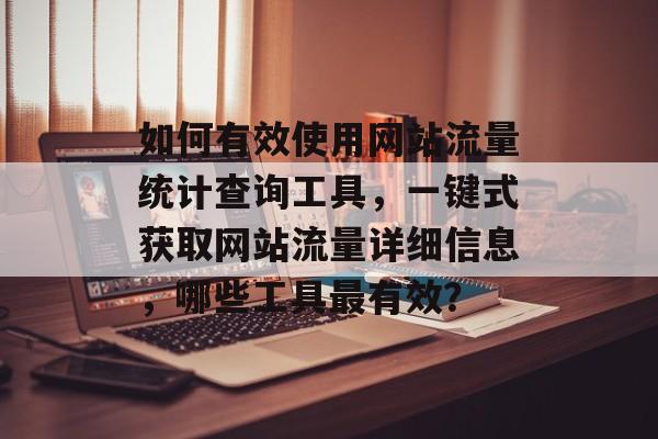 如何有效使用网站流量统计查询工具，一键式获取网站流量详细信息，哪些工具最有效？