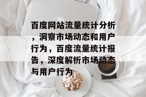 百度网站流量统计分析，洞察市场动态和用户行为，百度流量统计报告，深度解析市场动态与用户行为