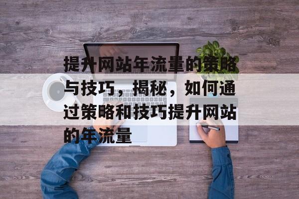 提升网站年流量的策略与技巧，揭秘，如何通过策略和技巧提升网站的年流量