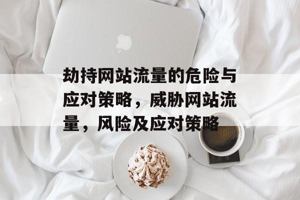 劫持网站流量的危险与应对策略，威胁网站流量，风险及应对策略