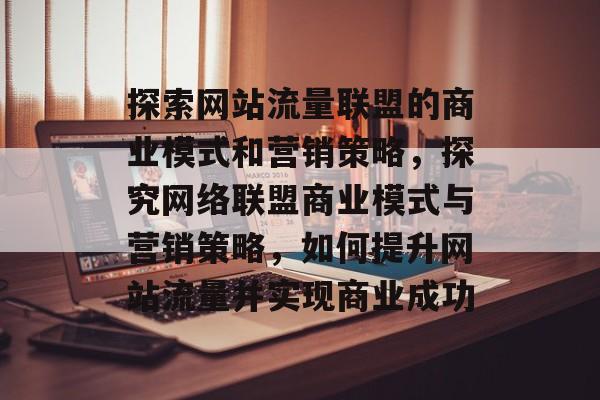 探索网站流量联盟的商业模式和营销策略，探究网络联盟商业模式与营销策略，如何提升网站流量并实现商业成功