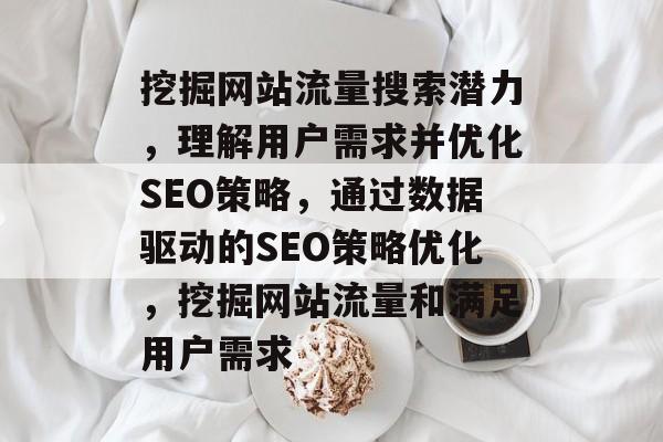 挖掘网站流量搜索潜力，理解用户需求并优化SEO策略，通过数据驱动的SEO策略优化，挖掘网站流量和满足用户需求
