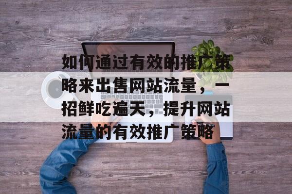 如何通过有效的推广策略来出售网站流量，一招鲜吃遍天，提升网站流量的有效推广策略