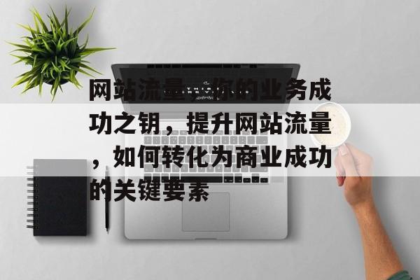 网站流量，你的业务成功之钥，提升网站流量，如何转化为商业成功的关键要素