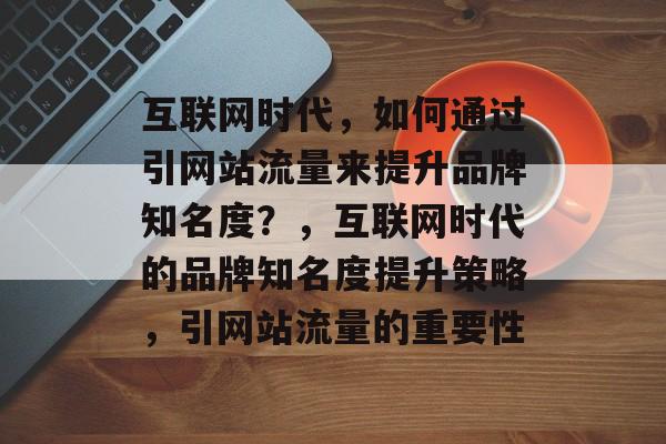 互联网时代，如何通过引网站流量来提升品牌知名度？，互联网时代的品牌知名度提升策略，引网站流量的重要性