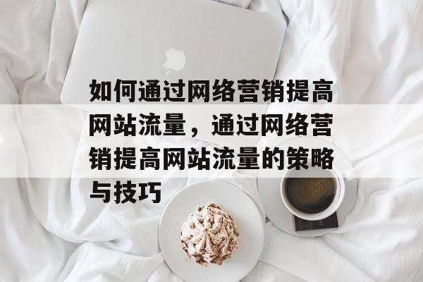 如何通过网络营销提高网站流量,通过网络营销提高网站流量的策略与技巧 如何通过网络营销提高网站流量,通过网络营销提高网站流量的策略与技巧